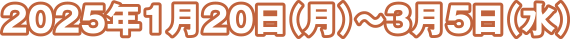 2025年1月20日（月）～3月5日（水）